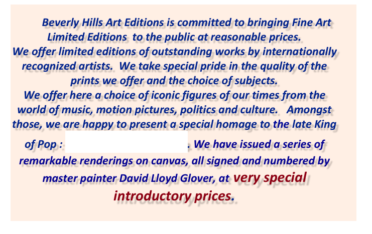          Beverly Hills Art Editions is committed to bringing Fine Art Limited Editions  to the public at reasonable prices.  
We offer limited editions of outstanding works by internationally recognized artists.  We take special pride in the quality of the prints we offer and the choice of subjects.  We offer here a choice of iconic figures of our times from the world of music, motion pictures, politics and culture.   Amongst those, we are happy to present a special homage to the late King of Pop : Michael Jackson. We have issued a series of remarkable renderings on canvas, all signed and numbered by master painter David Lloyd Glover, at  very special introductory prices.

